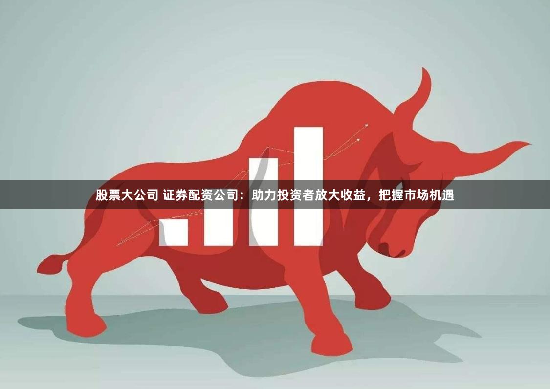 股票大公司 证券配资公司：助力投资者放大收益，把握市场机遇