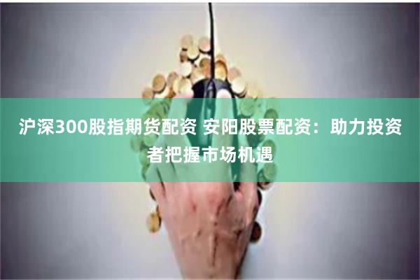 沪深300股指期货配资 安阳股票配资：助力投资者把握市场机遇