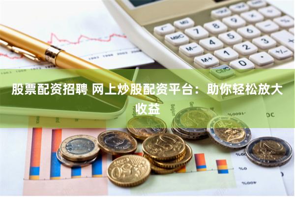 股票配资招聘 网上炒股配资平台：助你轻松放大收益