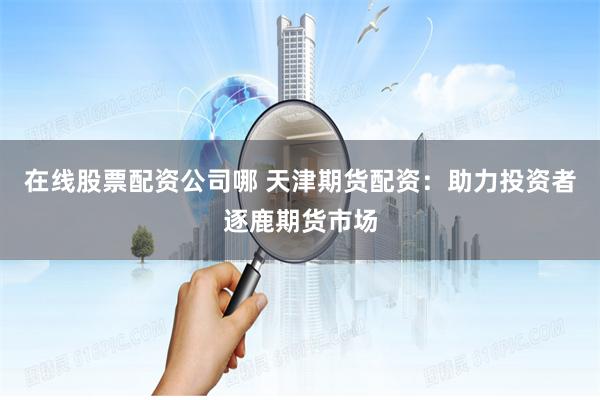 在线股票配资公司哪 天津期货配资：助力投资者逐鹿期货市场