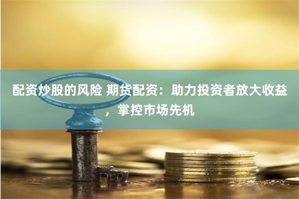配资炒股的风险 期货配资：助力投资者放大收益，掌控市场先机