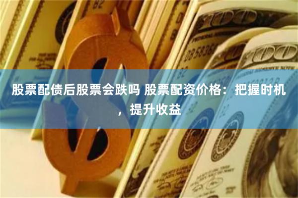 股票配债后股票会跌吗 股票配资价格：把握时机，提升收益