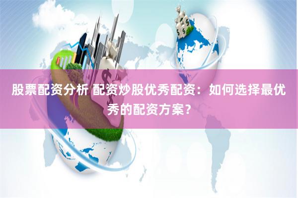 股票配资分析 配资炒股优秀配资：如何选择最优秀的配资方案？