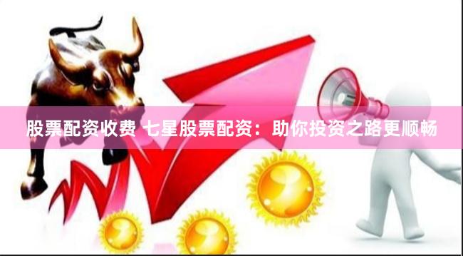 股票配资收费 七星股票配资：助你投资之路更顺畅