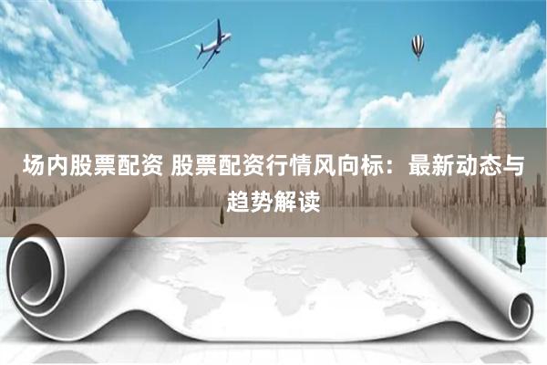 场内股票配资 股票配资行情风向标：最新动态与趋势解读