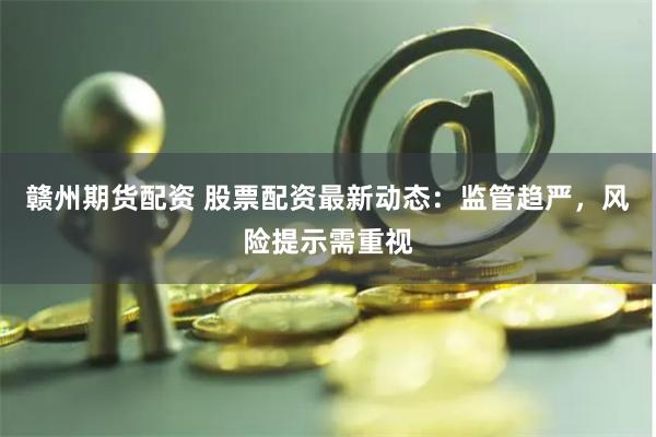 赣州期货配资 股票配资最新动态：监管趋严，风险提示需重视