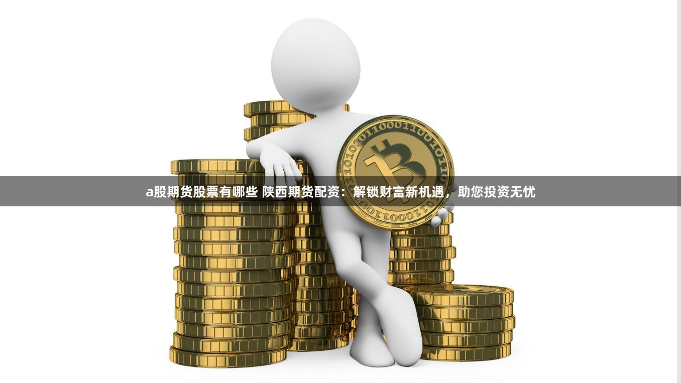 a股期货股票有哪些 陕西期货配资：解锁财富新机遇，助您投资无忧