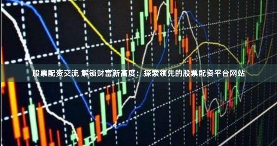 股票配资交流 解锁财富新高度：探索领先的股票配资平台网站