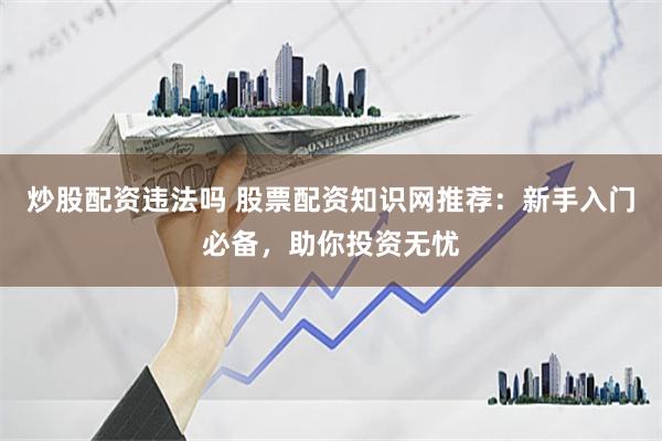 炒股配资违法吗 股票配资知识网推荐：新手入门必备，助你投资无忧