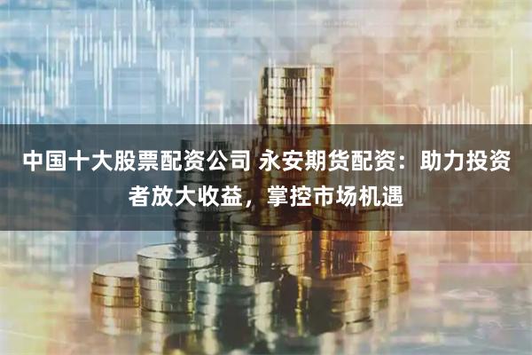 中国十大股票配资公司 永安期货配资:助力投资者放大收益,掌控市场机遇
