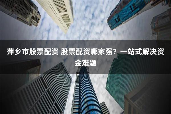 萍乡市股票配资 股票配资哪家强？一站式解决资金难题