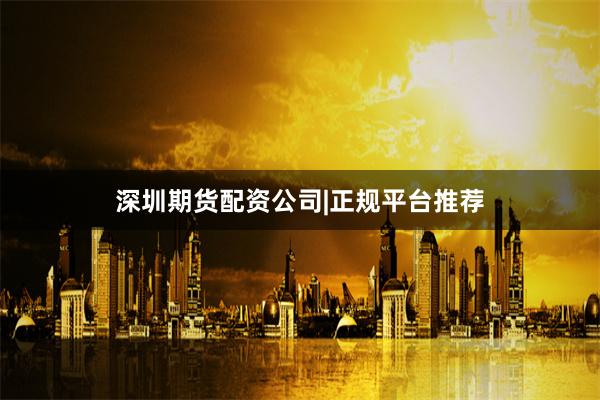 深圳期货配资公司|正规平台推荐