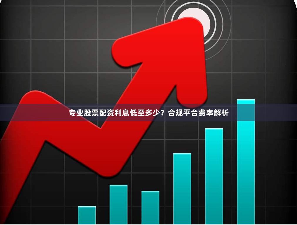 专业股票配资利息低至多少？合规平台费率解析