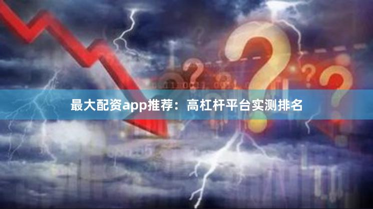 最大配资app推荐：高杠杆平台实测排名