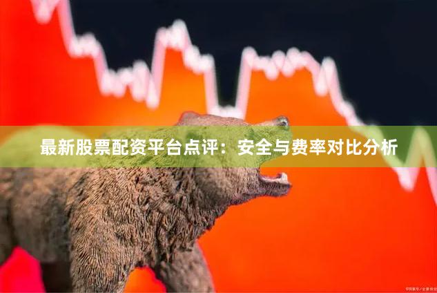 最新股票配资平台点评：安全与费率对比分析