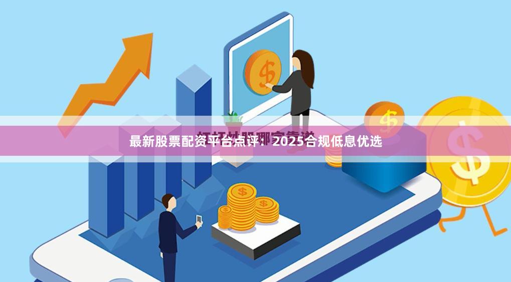 最新股票配资平台点评：2025合规低息优选