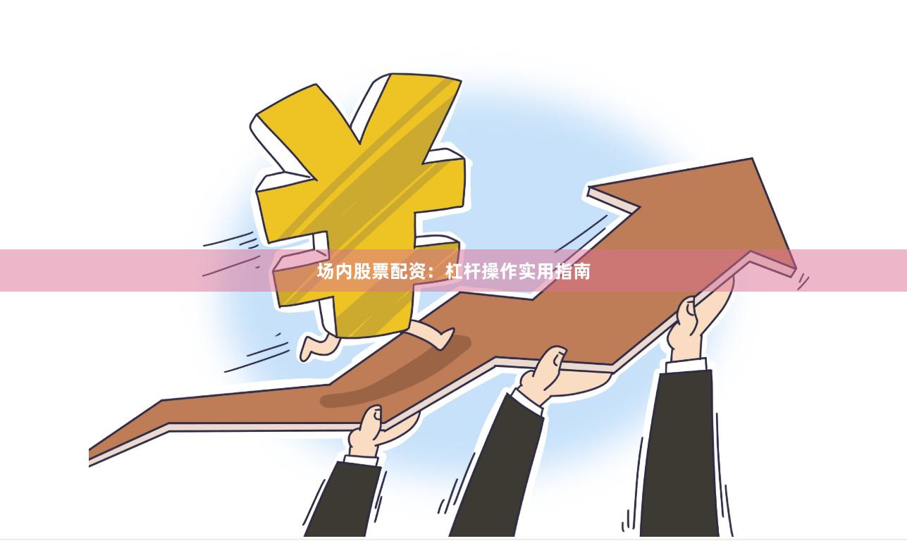 场内股票配资：杠杆操作实用指南